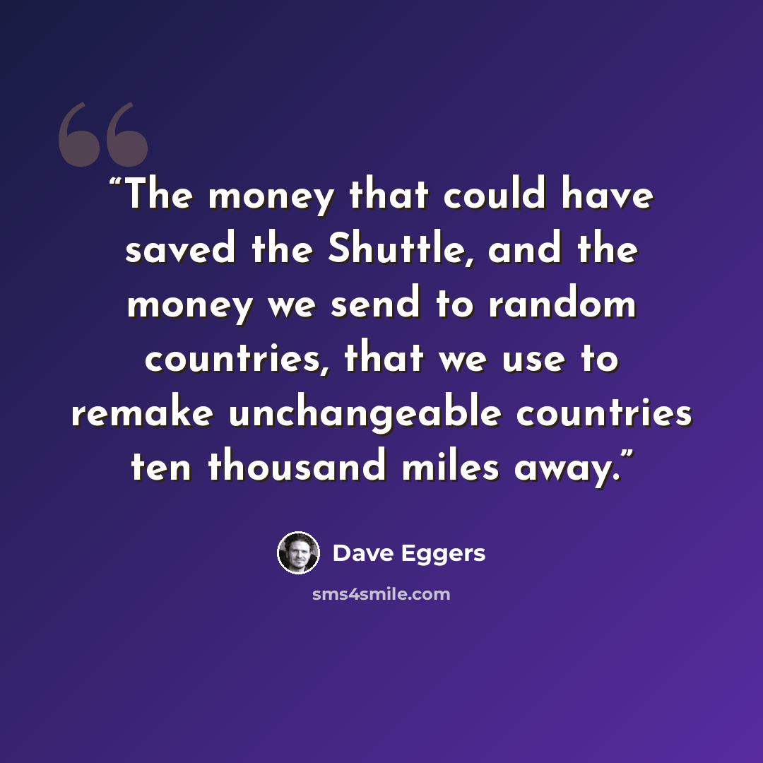 “The money that could have saved the Shuttle, and the money we send to random countries, that we use to remake unchangeable countries ten thousand miles away.” quote by Dave Eggers
