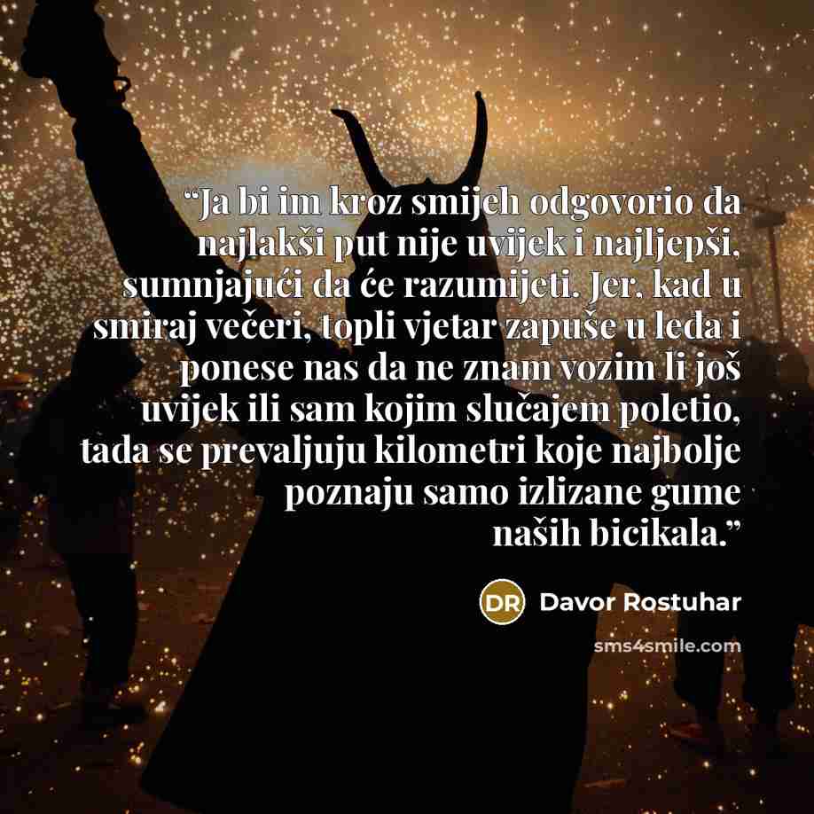 “Ja bi im kroz smijeh odgovorio da najlakši put nije uvijek i najljepši, sumnjajući da će razumijeti. Jer, kad u smiraj večeri, topli vjetar zapuše u leđa i ponese nas da ne znam vozim li još uvijek ili sam kojim slučajem poletio, tada se prevaljuju kilometri koje najbolje poznaju samo izlizane…” quote by Davor Rostuhar
