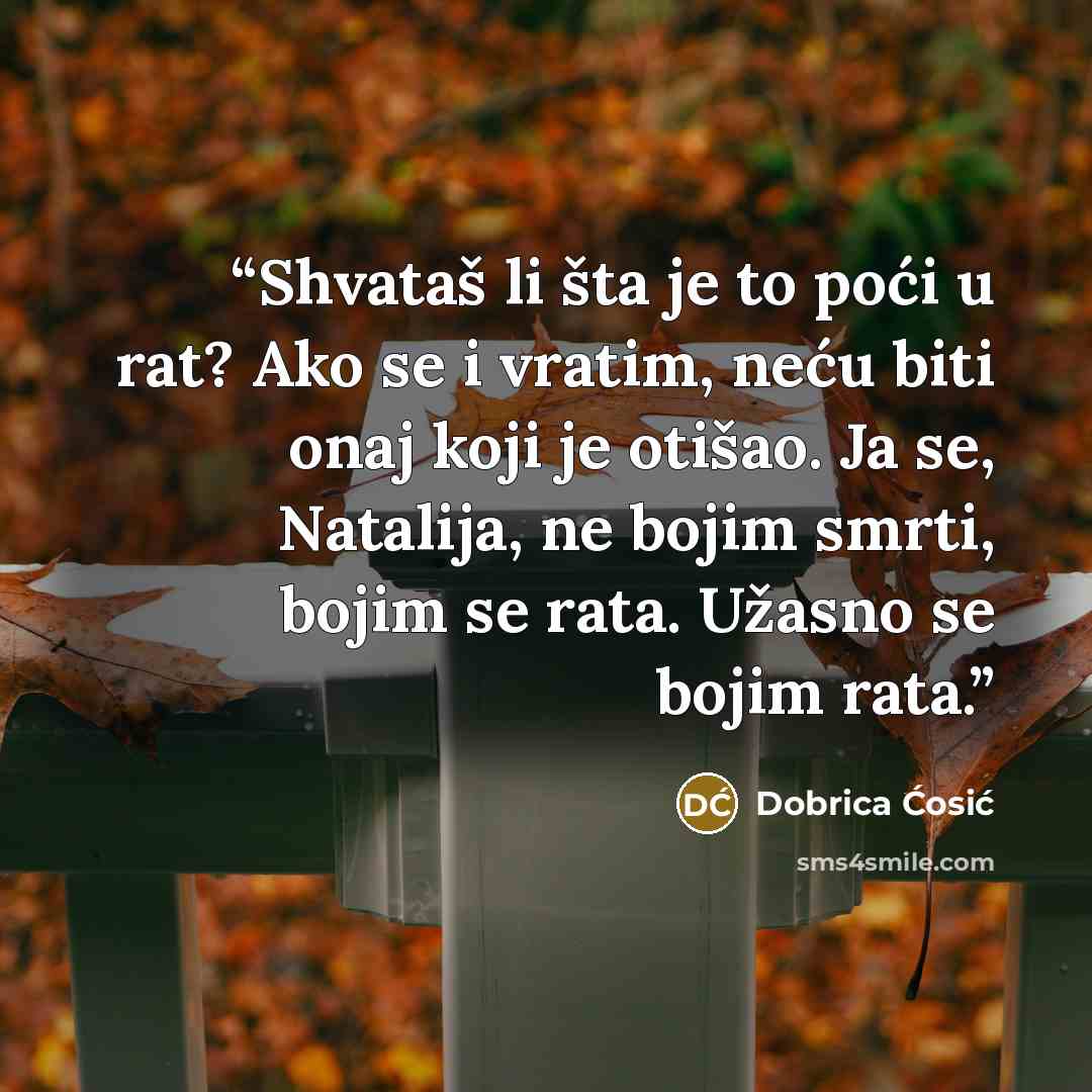 “Shvataš li šta je to poći u rat? Ako se i vratim, neću biti onaj koji je otišao. Ja se, Natalija, ne bojim smrti, bojim se rata. Užasno se bojim rata.” quote by Dobrica Ćosić