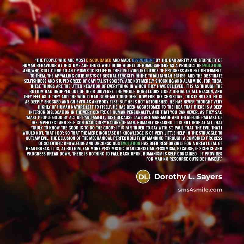 “The people who are most discouraged and made despondent by the barbarity and stupidity of human behaviour at this time are those who think highly of Homo Sapiens as a product of evolution, and who still cling to an optimistic belief in the civilizing influence of progress and enlightenment. To…” quote by Dorothy L. Sayers