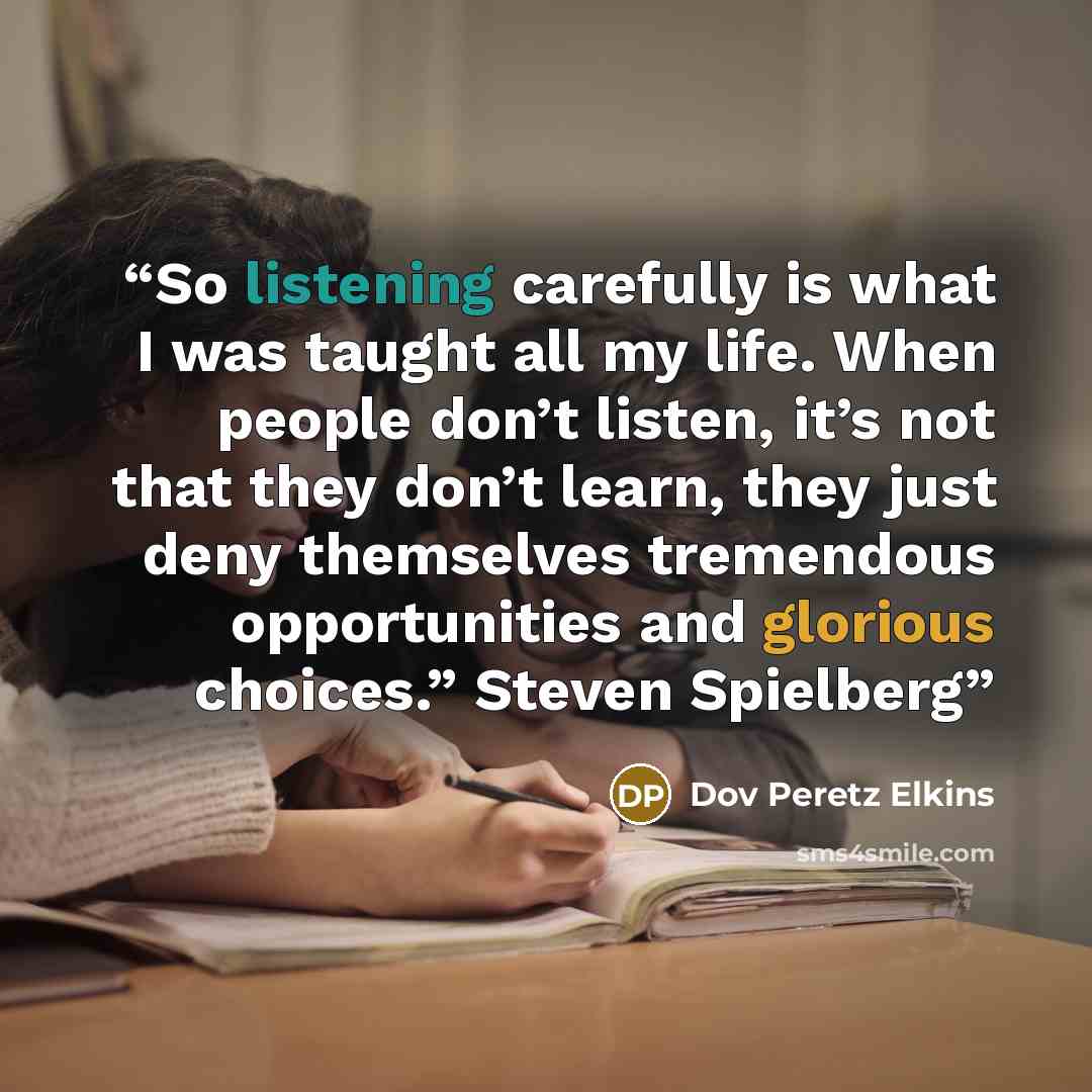 “So listening carefully is what I was taught all my life. When people don’t listen, it’s not that they don’t learn, they just deny themselves tremendous opportunities and glorious choices.” Steven Spielberg” quote by Dov Peretz Elkins