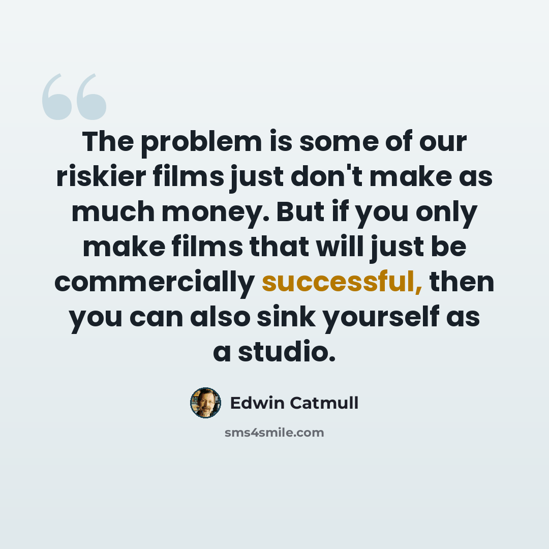 “The problem is some of our riskier films just don't make as much money. But if you only make films that will just be commercially successful, then you can also sink yourself as a studio.” quote by Edwin Catmull