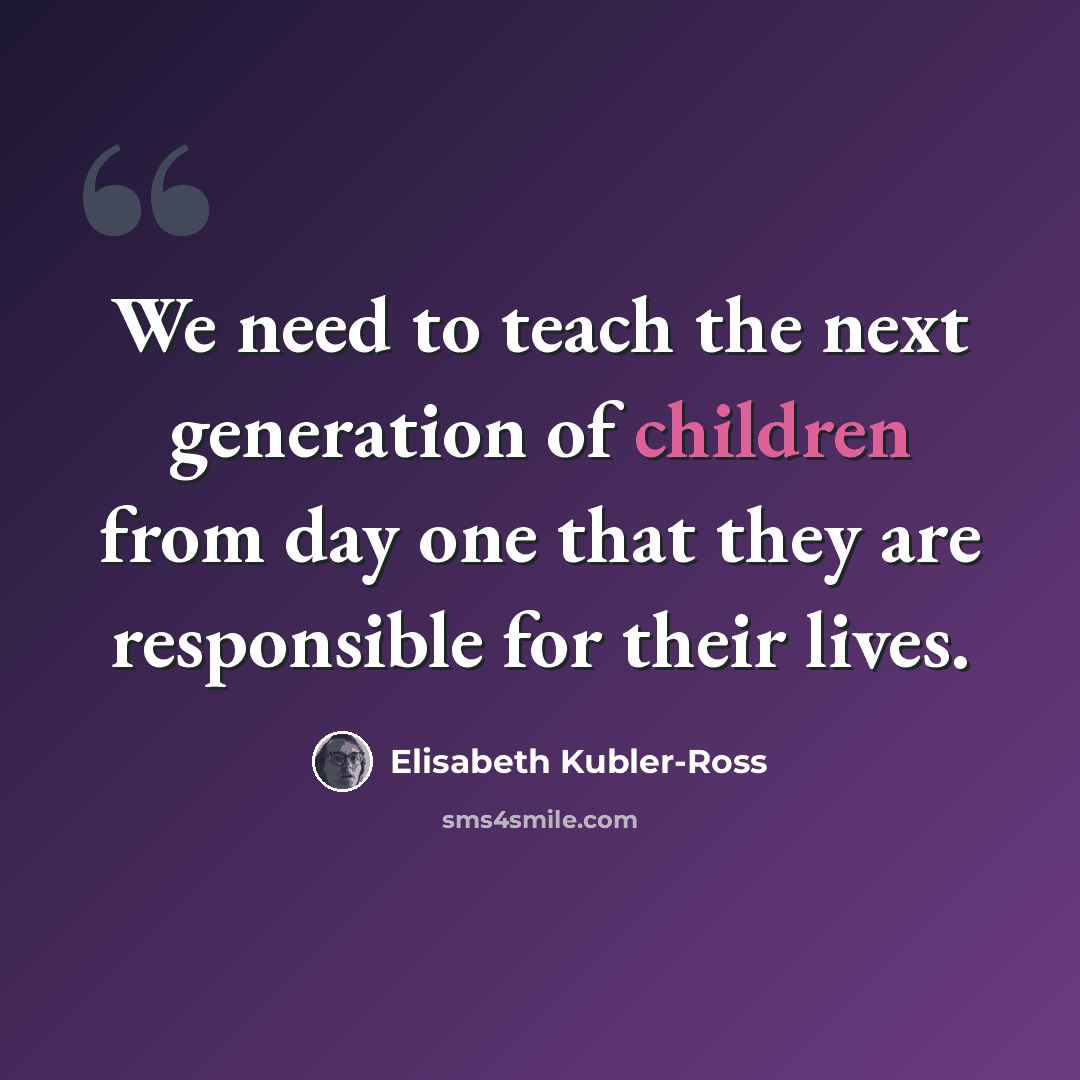 “We need to teach the next generation of children from day one that they are responsible for their lives.” quote by Elisabeth Kubler-Ross
