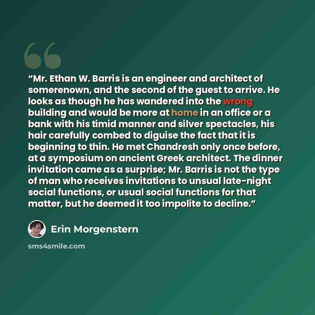 “Mr. Ethan W. Barris is an engineer and architect of somerenown, and the second of the guest to arrive. He looks as though he has wandered into the wrong building and would be more at home in an office or a bank with his timid manner and silver spectacles, his hair carefully combed to diguise the…” quote by Erin Morgenstern