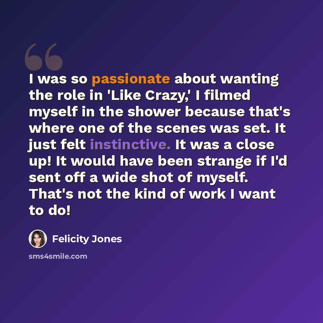 “I was so passionate about wanting the role in 'Like Crazy,' I filmed myself in the shower because that's where one of the scenes was set. It just felt instinctive. It was a close up! It would have been strange if I'd sent off a wide shot of myself. That's not the kind of work I want to do!” quote by Felicity Jones