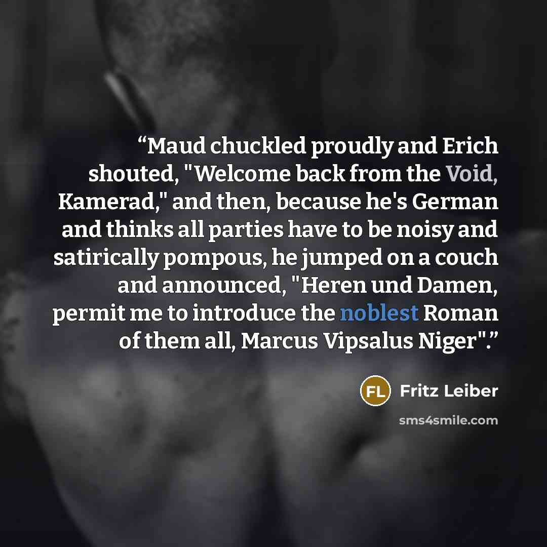“Maud chuckled proudly and Erich shouted, "Welcome back from the Void, Kamerad," and then, because he's German and thinks all parties have to be noisy and satirically pompous, he jumped on a couch and announced, "Heren und Damen, permit me to introduce the noblest Roman of them all, Marcus Vipsalus…” quote by Fritz Leiber