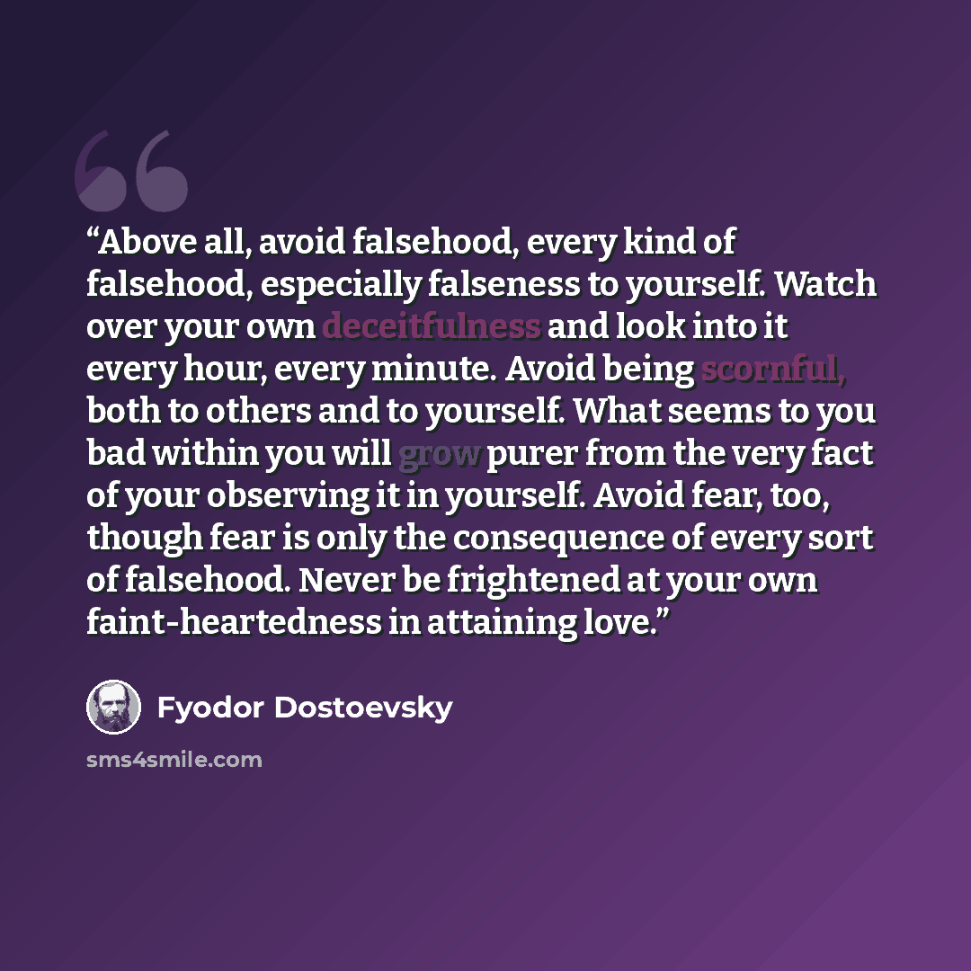 “Above all, avoid falsehood, every kind of falsehood, especially falseness to yourself. Watch over your own deceitfulness and look into it every hour, every minute. Avoid being scornful, both to others and to yourself. What seems to you bad within you will grow purer from the very fact of your…” quote by Fyodor Dostoevsky