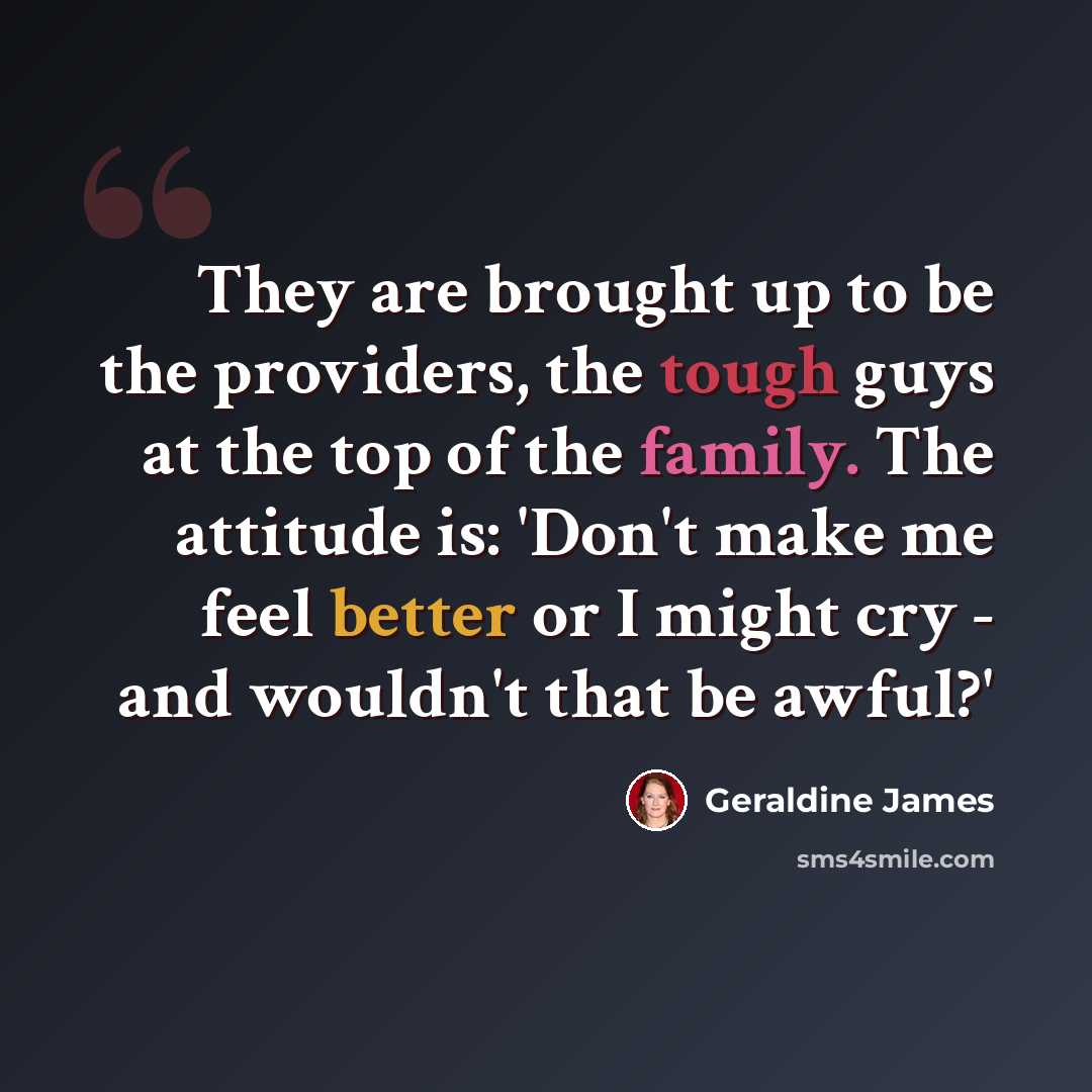 “They are brought up to be the providers, the tough guys at the top of the family. The attitude is: 'Don't make me feel better or I might cry - and wouldn't that be awful?'” quote by Geraldine James