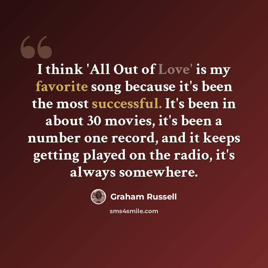 “I think 'All Out of Love' is my favorite song because it's been the most successful. It's been in about 30 movies, it's been a number one record, and it keeps getting played on the radio, it's always somewhere.” quote by Graham Russell