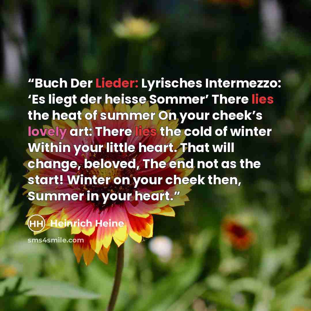 “Buch Der Lieder: Lyrisches Intermezzo: ‘Es liegt der heisse Sommer’ There lies the heat of summer On your cheek’s lovely art: There lies the cold of winter Within your little heart. That will change, beloved, The end not as the start! Winter on your cheek then, Summer in your heart.” quote by Heinrich Heine