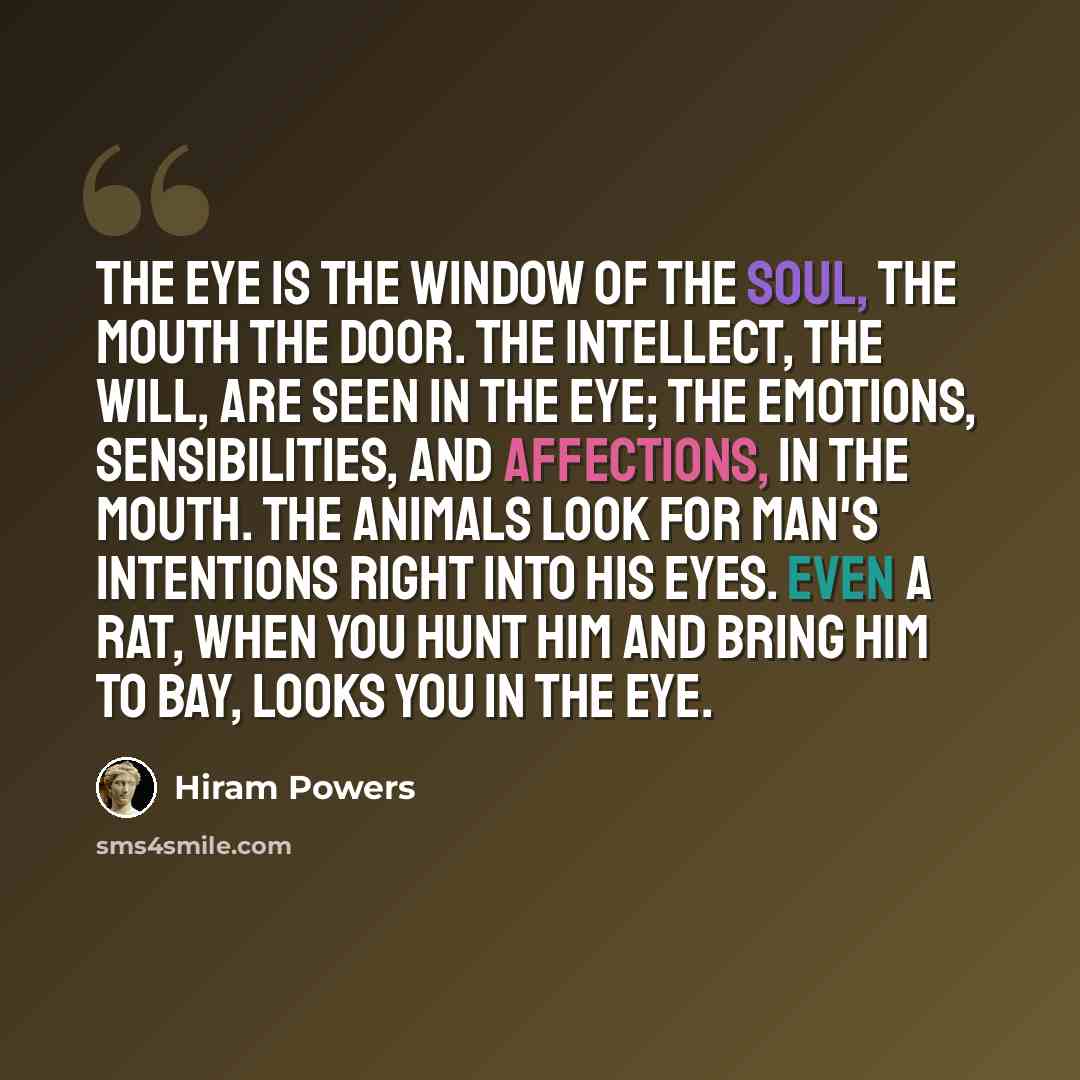 “The eye is the window of the soul, the mouth the door. The intellect, the will, are seen in the eye; the emotions, sensibilities, and affections, in the mouth. The animals look for man's intentions right into his eyes. Even a rat, when you hunt him and bring him to bay, looks you in the eye.” quote by Hiram Powers