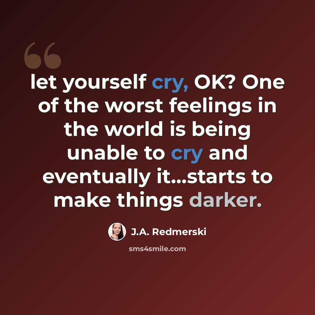 “let yourself cry, OK? One of the worst feelings in the world is being unable to cry and eventually it…starts to make things darker.” quote by J.A. Redmerski