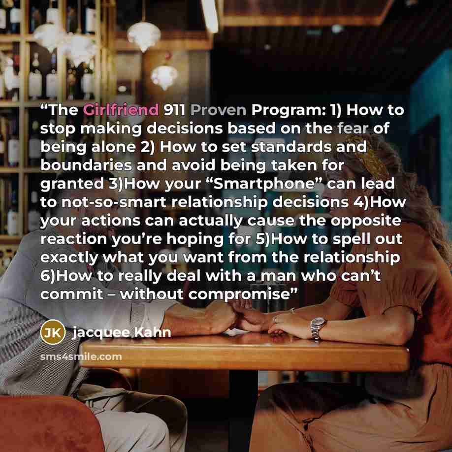 “The Girlfriend 911 Proven Program: 1) How to stop making decisions based on the fear of being alone 2) How to set standards and boundaries and avoid being taken for granted 3)How your “Smartphone” can lead to not-so-smart relationship decisions 4)How your actions can actually cause the opposite…” quote by Jacquee Kahn