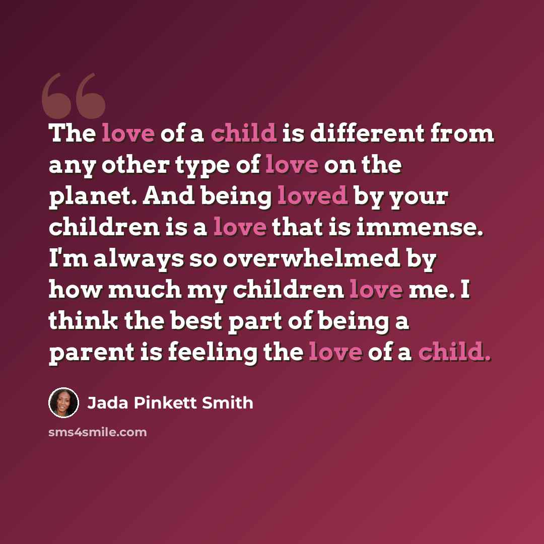 “The love of a child is different from any other type of love on the planet. And being loved by your children is a love that is immense. I'm always so overwhelmed by how much my children love me. I think the best part of being a parent is feeling the love of a child.” quote by Jada Pinkett Smith