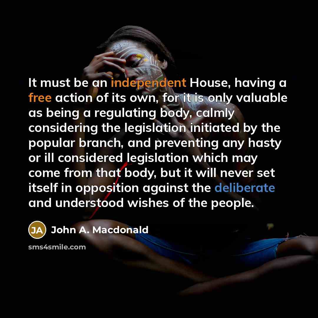 “It must be an independent House, having a free action of its own, for it is only valuable as being a regulating body, calmly considering the legislation initiated by the popular branch, and preventing any hasty or ill considered legislation which may come from that body, but it will never set…” quote by John A. Macdonald
