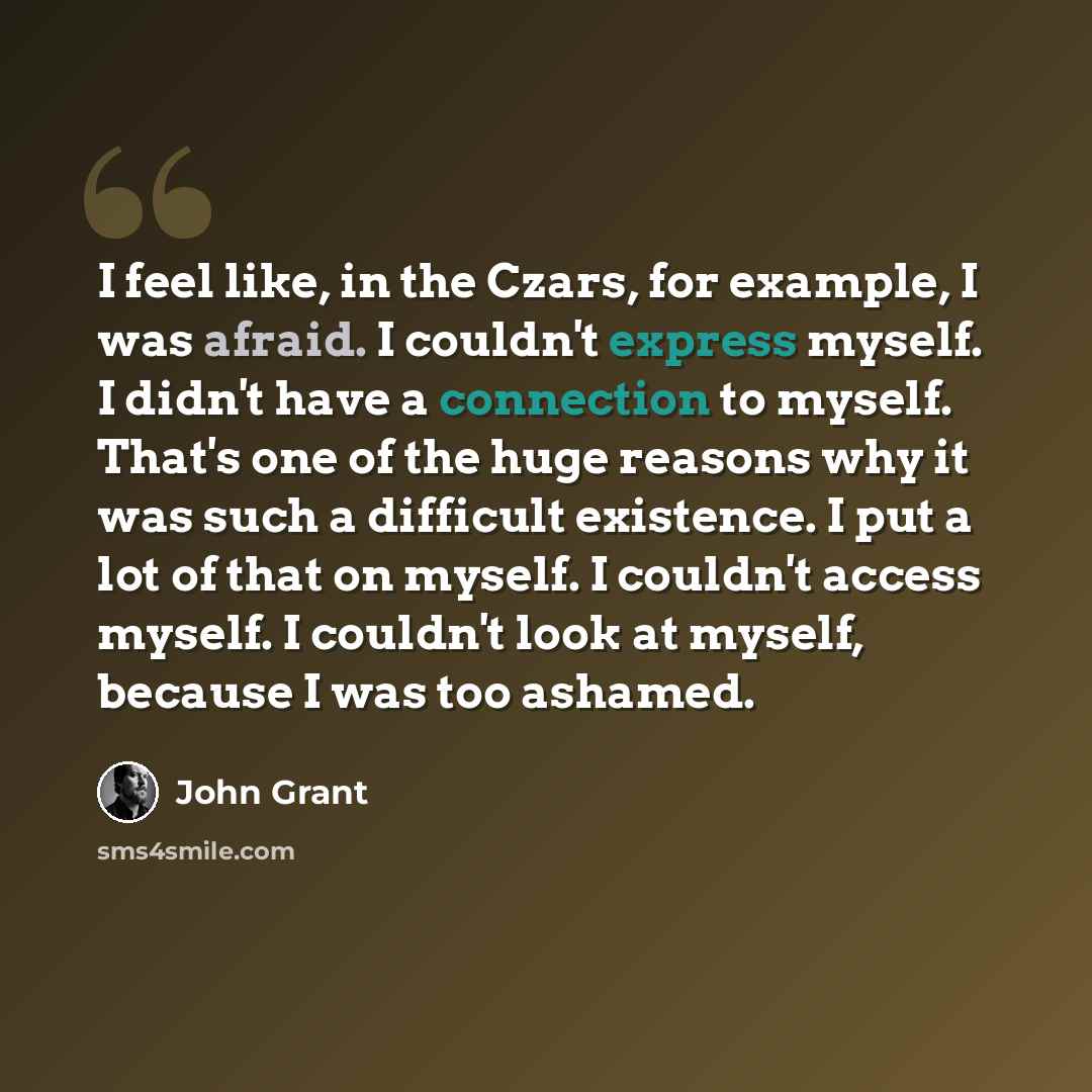 “I feel like, in the Czars, for example, I was afraid. I couldn't express myself. I didn't have a connection to myself. That's one of the huge reasons why it was such a difficult existence. I put a lot of that on myself. I couldn't access myself. I couldn't look at myself, because I was too ashamed.” quote by John Grant