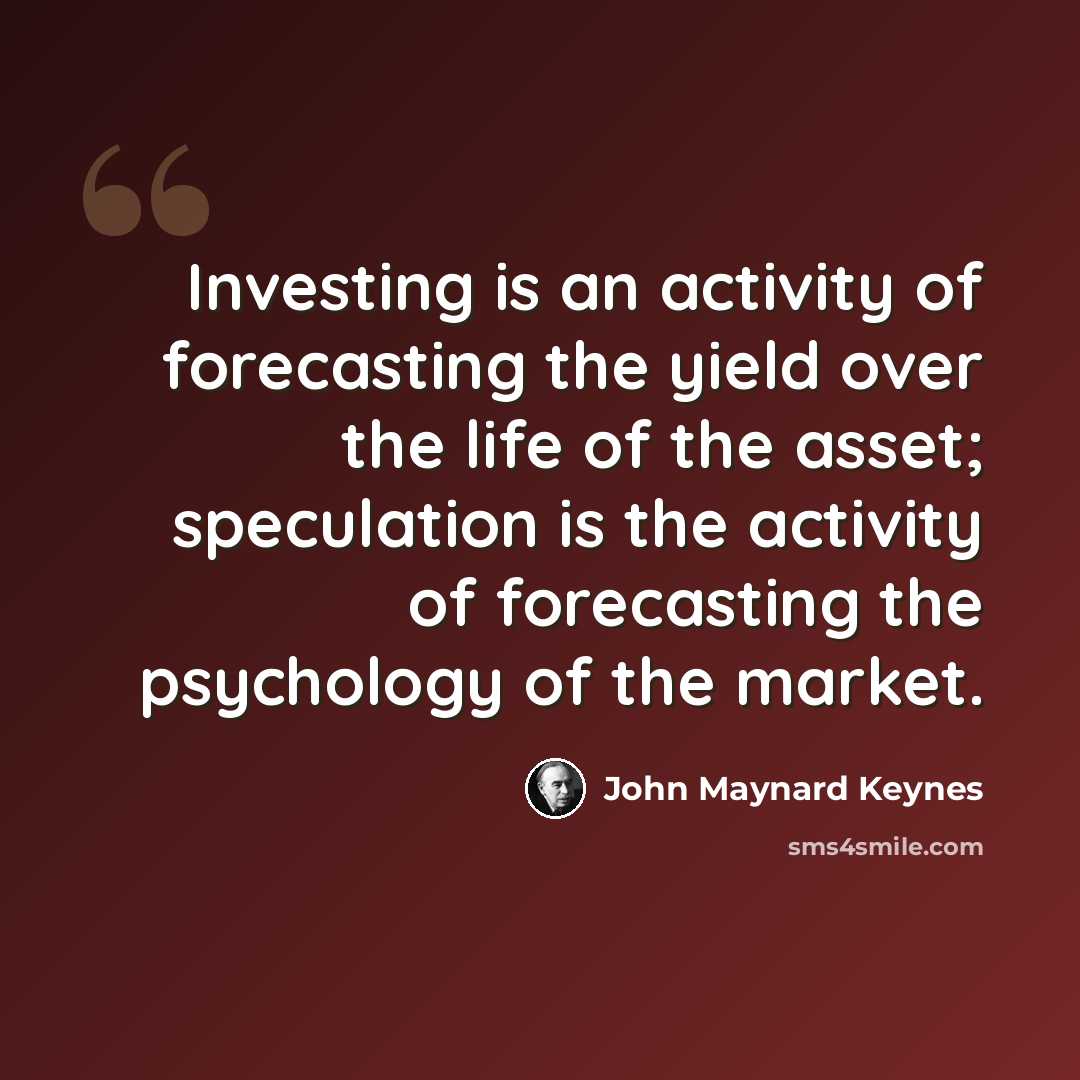 “Investing is an activity of forecasting the yield over the life of the asset; speculation is the activity of forecasting the psychology of the market.” quote by John Maynard Keynes