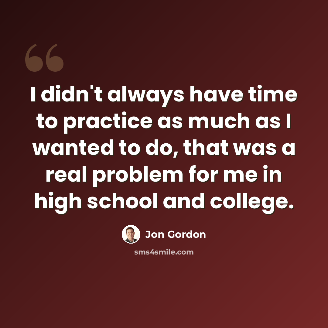 “I didn't always have time to practice as much as I wanted to do, that was a real problem for me in high school and college.” quote by Jon Gordon