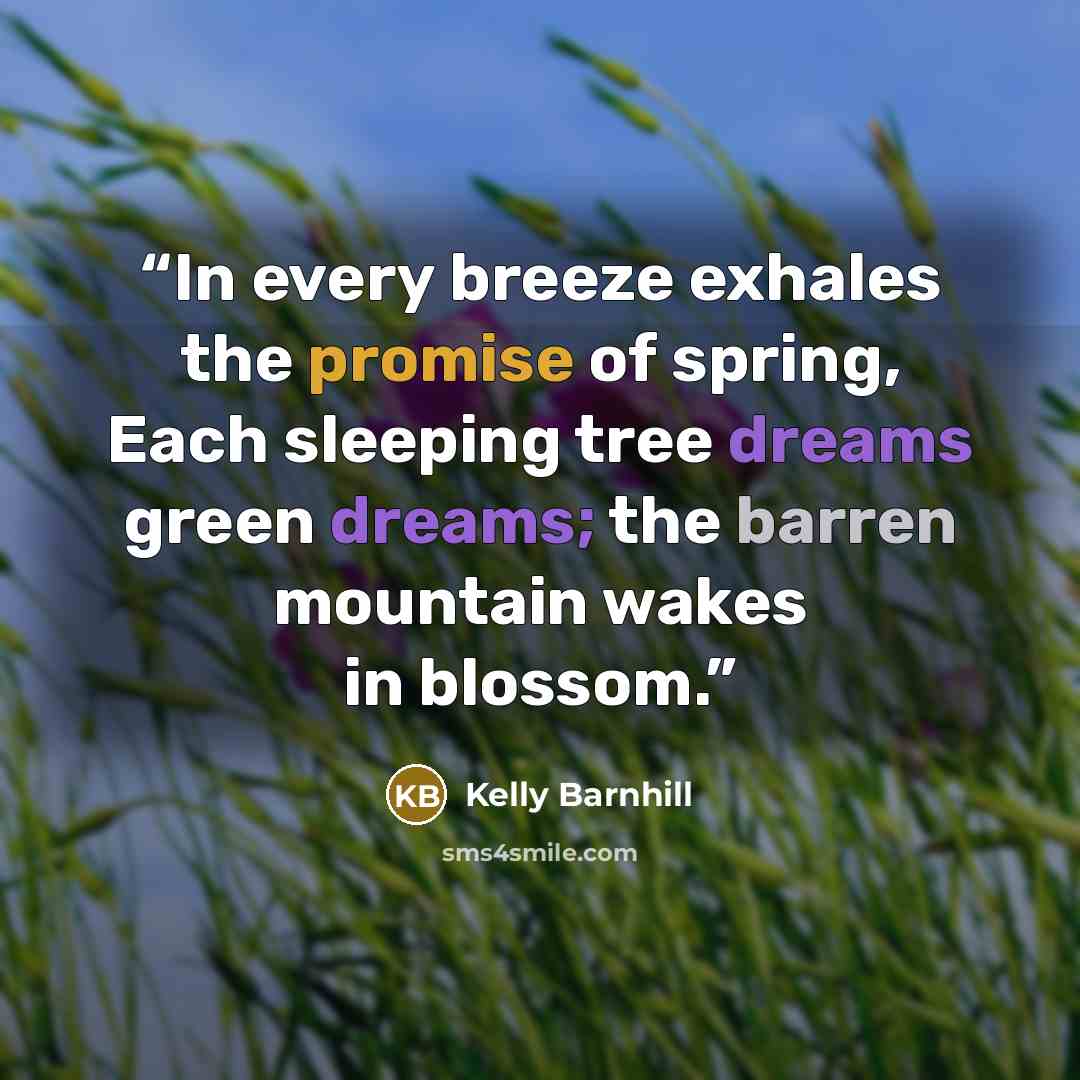“In every breeze exhales the promise of spring, Each sleeping tree dreams green dreams; the barren mountain wakes in blossom.” quote by Kelly Barnhill