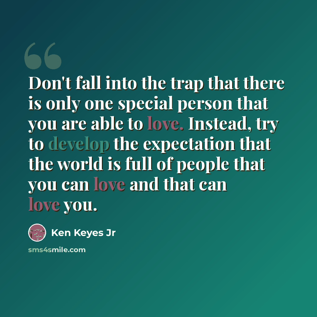 “Don't fall into the trap that there is only one special person that you are able to love. Instead, try to develop the expectation that the world is full of people that you can love and that can love you.” quote by Ken Keyes Jr