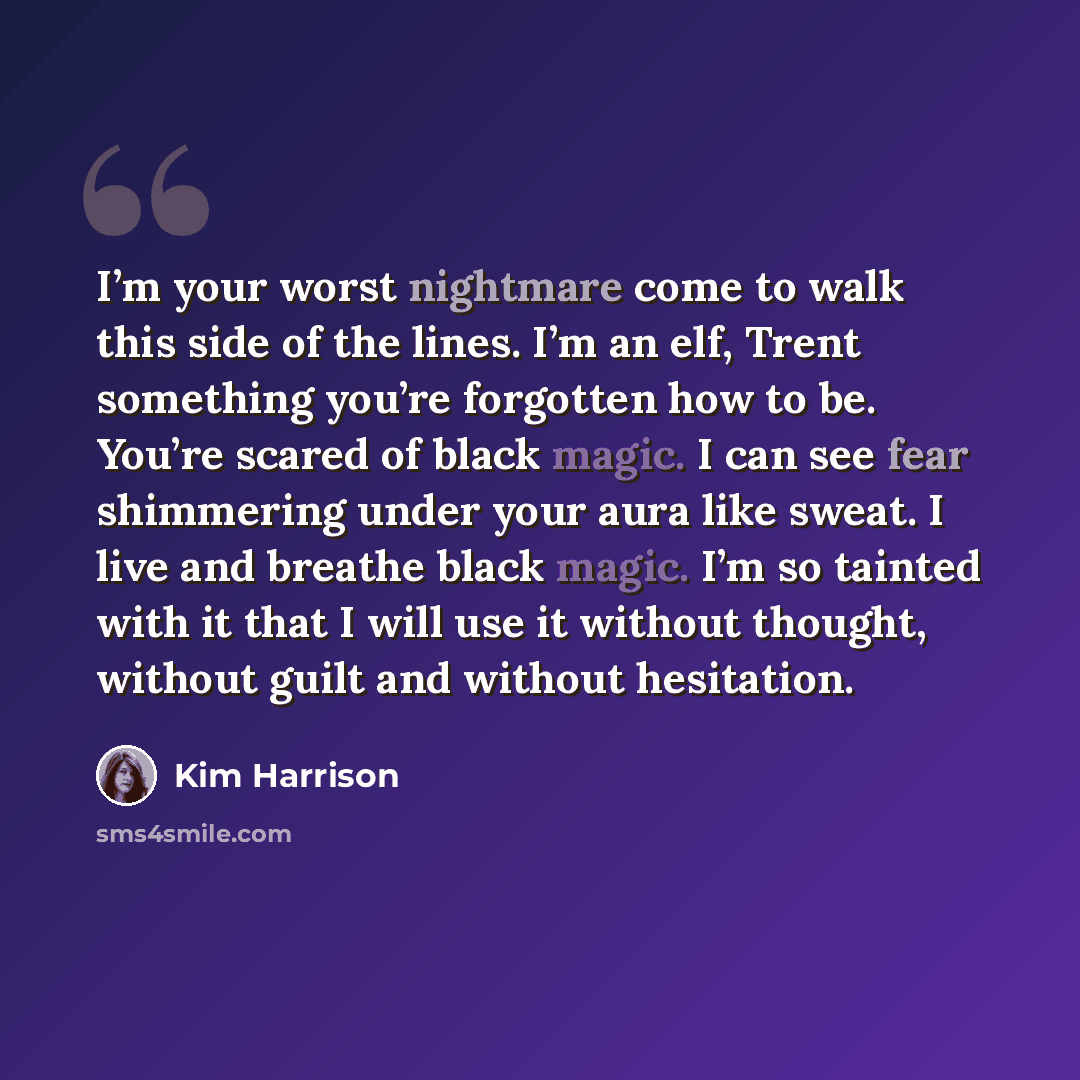 “I’m your worst nightmare come to walk this side of the lines. I’m an elf, Trent something you’re forgotten how to be. You’re scared of black magic. I can see fear shimmering under your aura like sweat. I live and breathe black magic. I’m so tainted with it that I will use it without thought…” quote by Kim Harrison