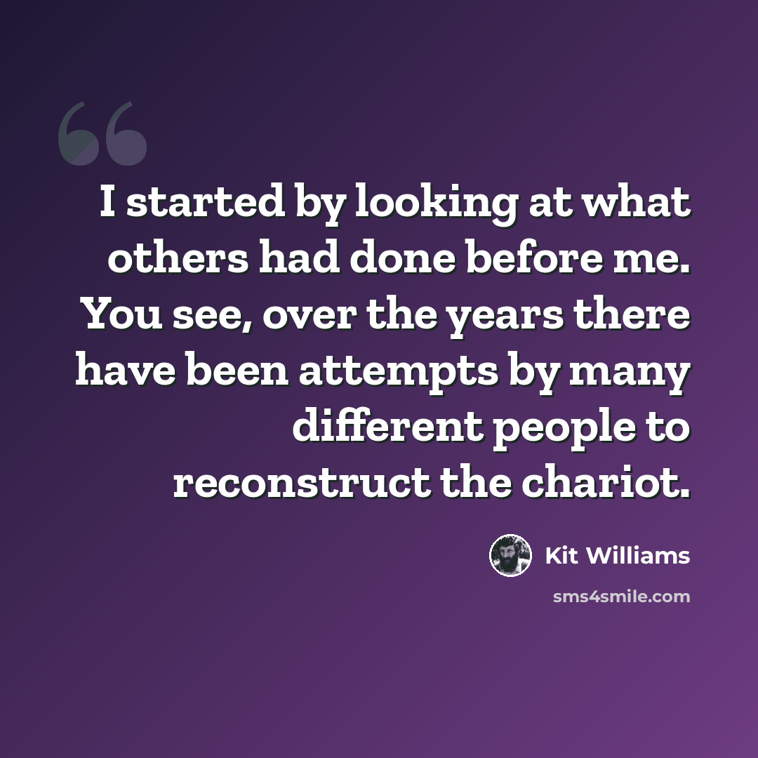 “I started by looking at what others had done before me. You see, over the years there have been attempts by many different people to reconstruct the chariot.” quote by Kit Williams
