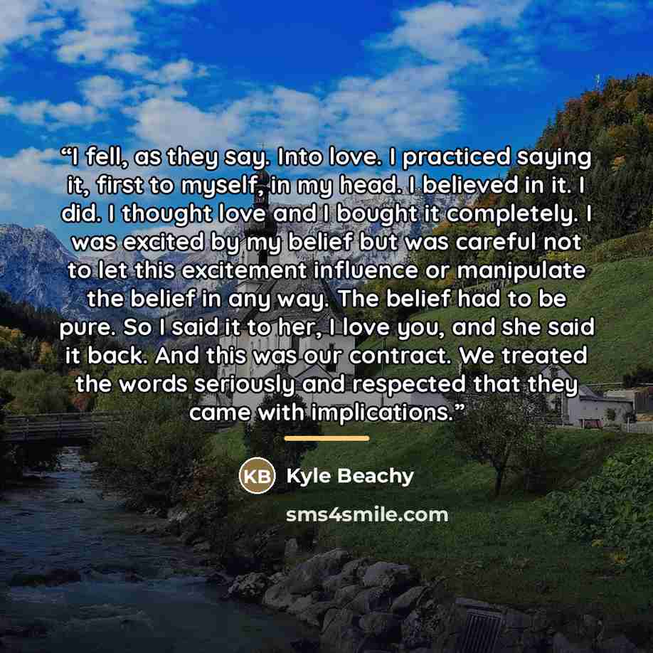 “I fell, as they say. Into love. I practiced saying it, first to myself, in my head. I believed in it. I did. I thought love and I bought it completely. I was excited by my belief but was careful not to let this excitement influence or manipulate the belief in any way. The belief had to be pure. So…” quote by Kyle Beachy