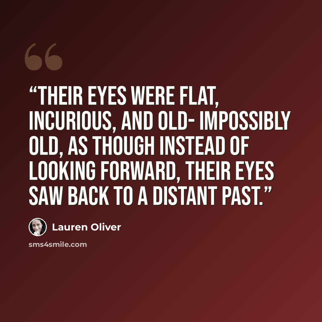 “Their eyes were flat, incurious, and old- impossibly old, as though instead of looking forward, their eyes saw back to a distant past.” quote by Lauren Oliver