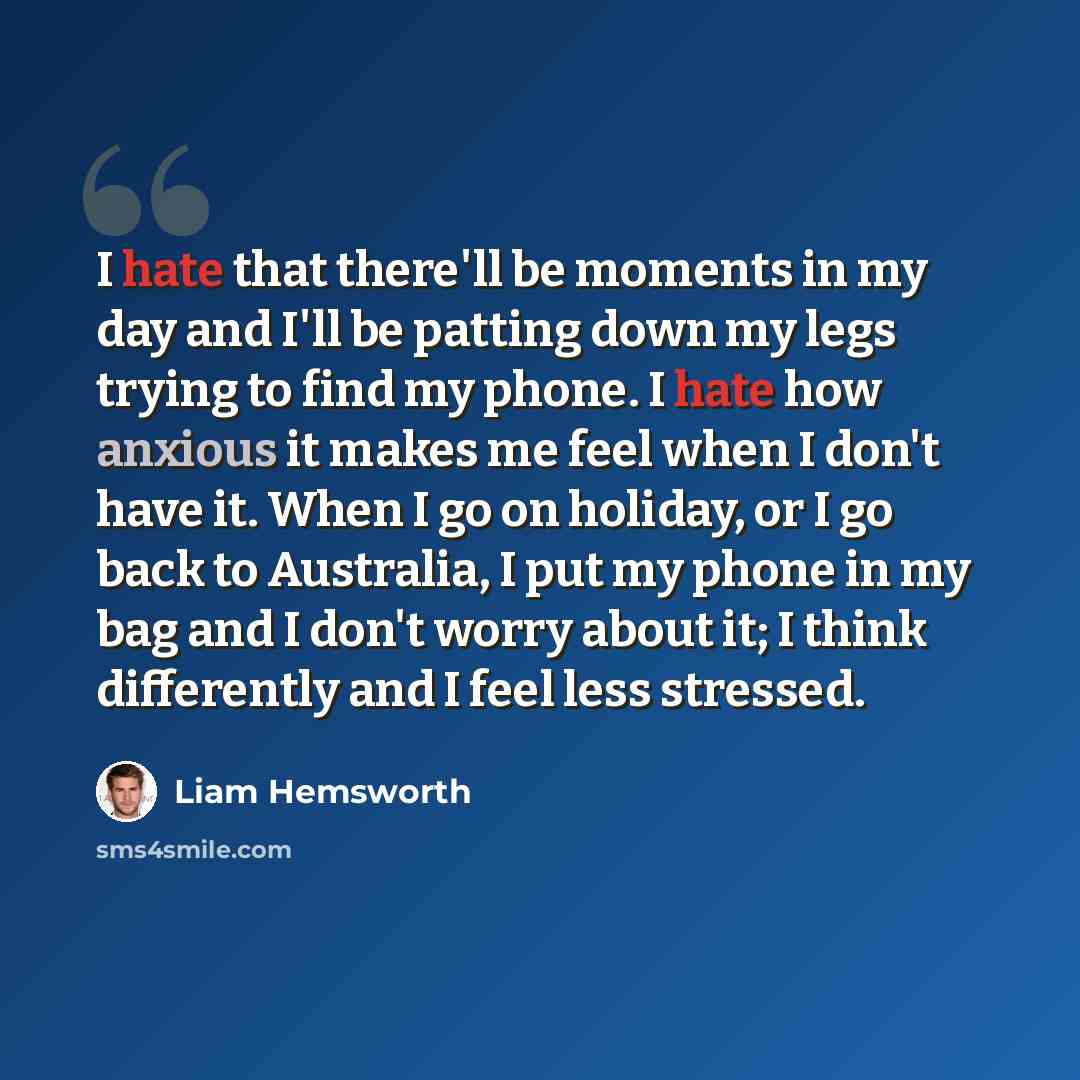 “I hate that there'll be moments in my day and I'll be patting down my legs trying to find my phone. I hate how anxious it makes me feel when I don't have it. When I go on holiday, or I go back to Australia, I put my phone in my bag and I don't worry about it; I think differently and I feel less…” quote by Liam Hemsworth