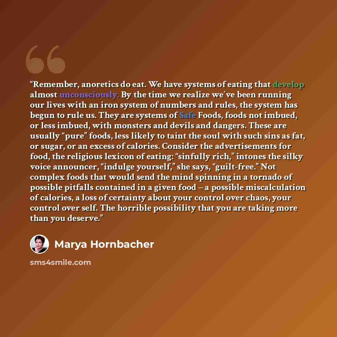 “Remember, anoretics do eat. We have systems of eating that develop almost unconsciously. By the time we realize we´ve been running our lives with an iron system of numbers and rules, the system has begun to rule us. They are systems of Safe Foods, foods not imbued, or less imbued, with monsters…” quote by Marya Hornbacher