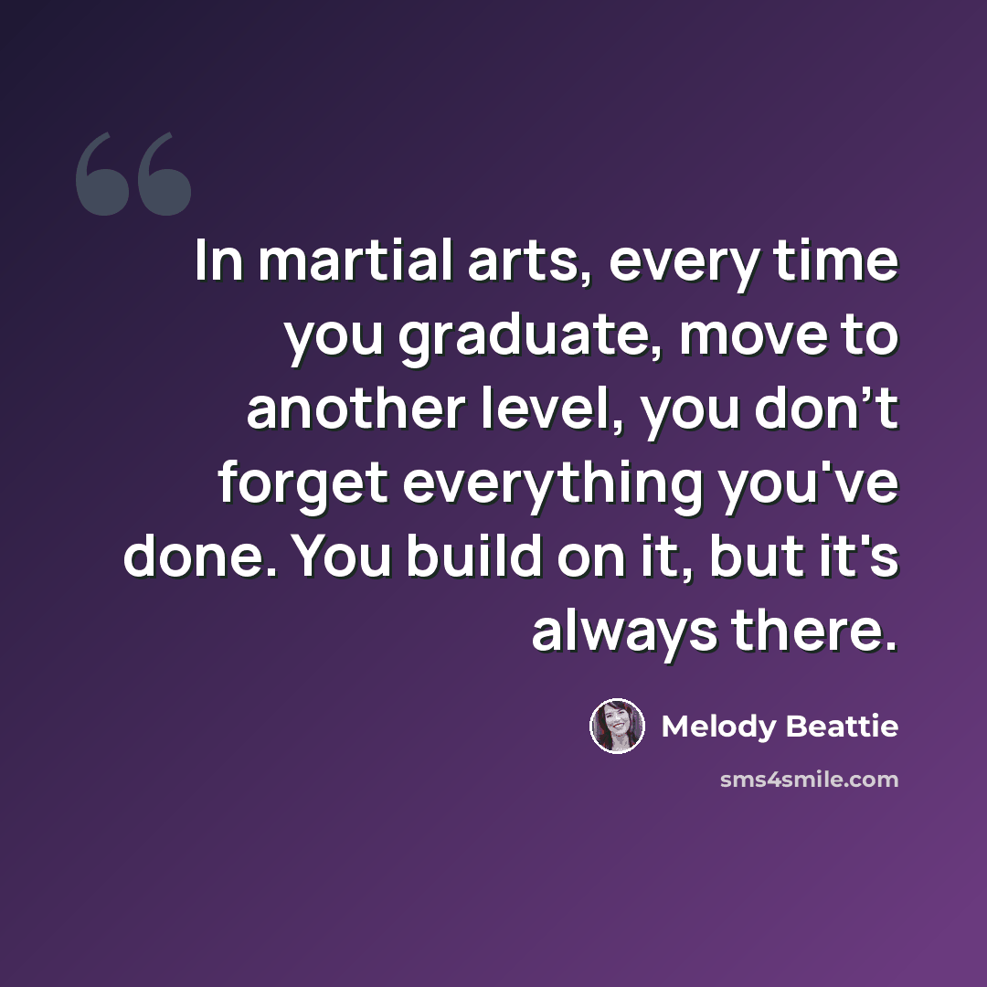 “In martial arts, every time you graduate, move to another level, you don't forget everything you've done. You build on it, but it's always there.” quote by Melody Beattie