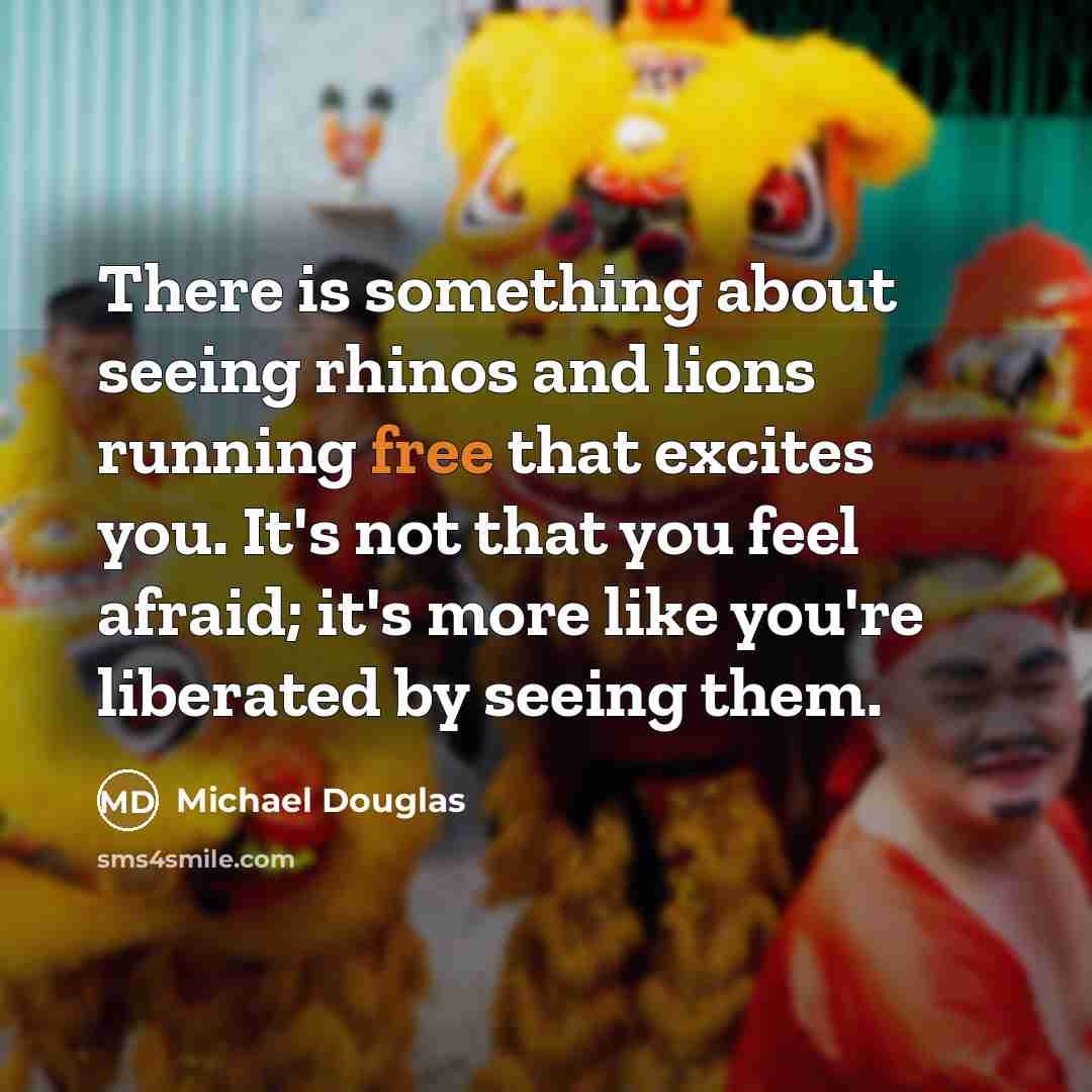 “There is something about seeing rhinos and lions running free that excites you. It's not that you feel afraid; it's more like you're liberated by seeing them.” quote by Michael Douglas