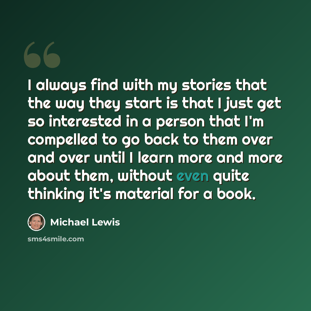 “I always find with my stories that the way they start is that I just get so interested in a person that I'm compelled to go back to them over and over until I learn more and more about them, without even quite thinking it's material for a book.” quote by Michael Lewis