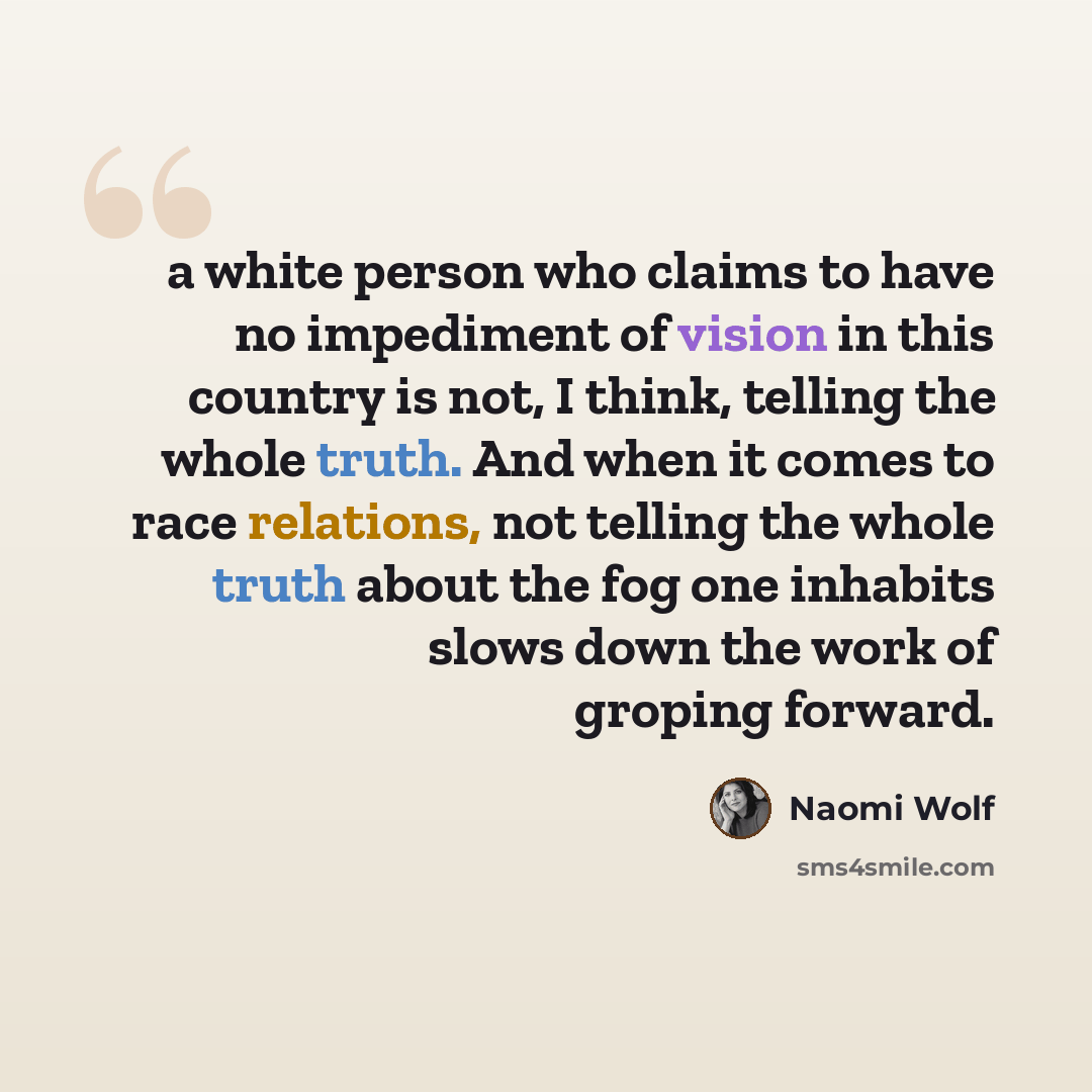 “a white person who claims to have no impediment of vision in this country is not, I think, telling the whole truth. And when it comes to race relations, not telling the whole truth about the fog one inhabits slows down the work of groping forward.” quote by Naomi Wolf