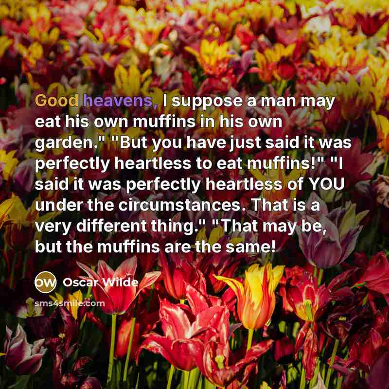 “Good heavens, I suppose a man may eat his own muffins in his own garden." "But you have just said it was perfectly heartless to eat muffins!" "I said it was perfectly heartless of YOU under the circumstances. That is a very different thing." "That may be, but the muffins are the same!” quote by Oscar Wilde