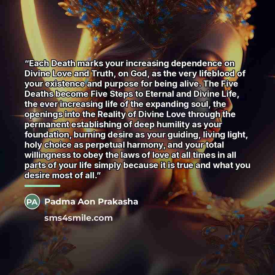 “Each Death marks your increasing dependence on Divine Love and Truth, on God, as the very lifeblood of your existence and purpose for being alive. The Five Deaths become Five Steps to Eternal and Divine Life, the ever increasing life of the expanding soul, the openings into the Reality of Divine…” quote by Padma Aon Prakasha