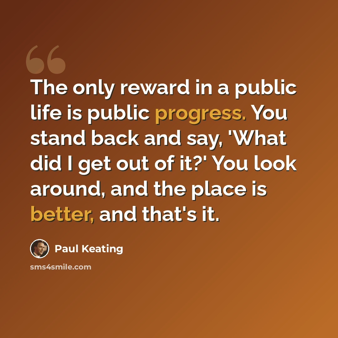 “The only reward in a public life is public progress. You stand back and say, 'What did I get out of it?' You look around, and the place is better, and that's it.” quote by Paul Keating