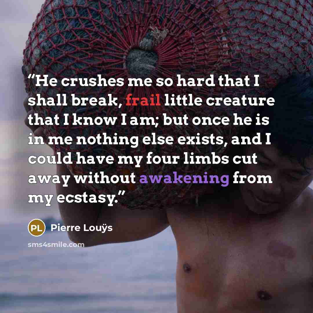 “He crushes me so hard that I shall break, frail little creature that I know I am; but once he is in me nothing else exists, and I could have my four limbs cut away without awakening from my ecstasy.” quote by Pierre Louÿs