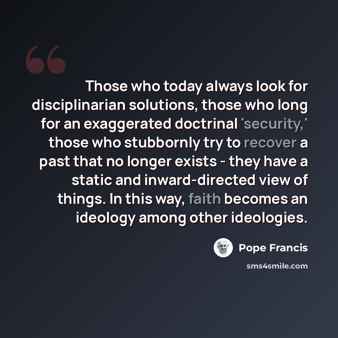 “Those who today always look for disciplinarian solutions, those who long for an exaggerated doctrinal 'security,' those who stubbornly try to recover a past that no longer exists - they have a static and inward-directed view of things. In this way, faith becomes an ideology among other ideologies.” quote by Pope Francis