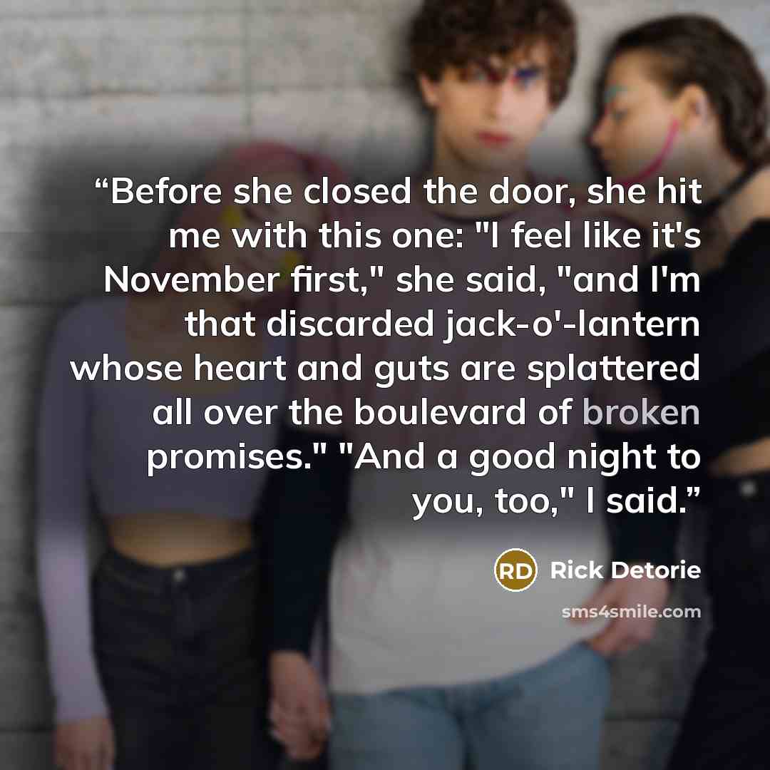 “Before she closed the door, she hit me with this one: "I feel like it's November first," she said, "and I'm that discarded jack-o'-lantern whose heart and guts are splattered all over the boulevard of broken promises." "And a good night to you, too," I said.” quote by Rick Detorie