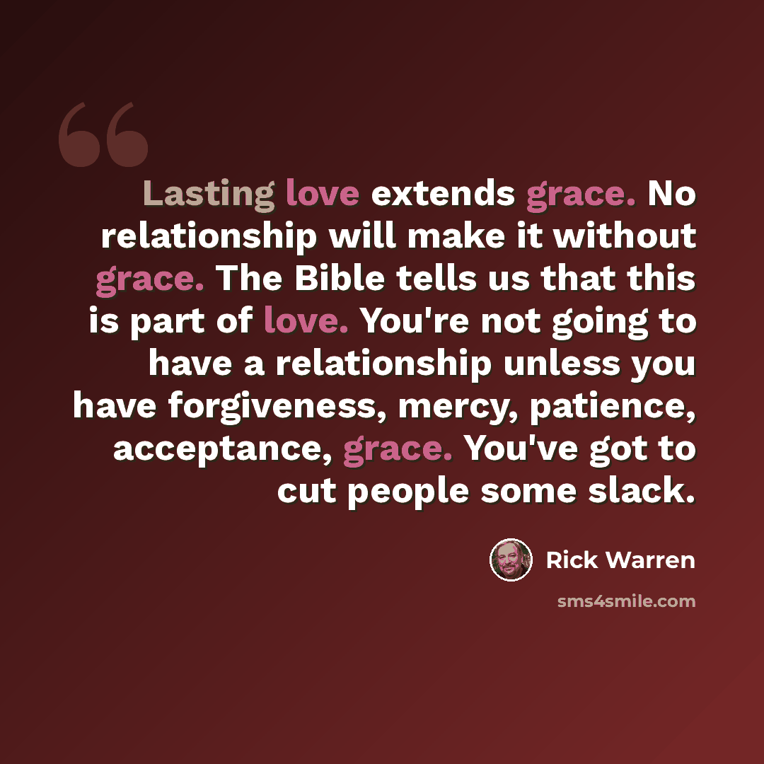 “Lasting love extends grace. No relationship will make it without grace. The Bible tells us that this is part of love. You're not going to have a relationship unless you have forgiveness, mercy, patience, acceptance, grace. You've got to cut people some slack.” quote by Rick Warren