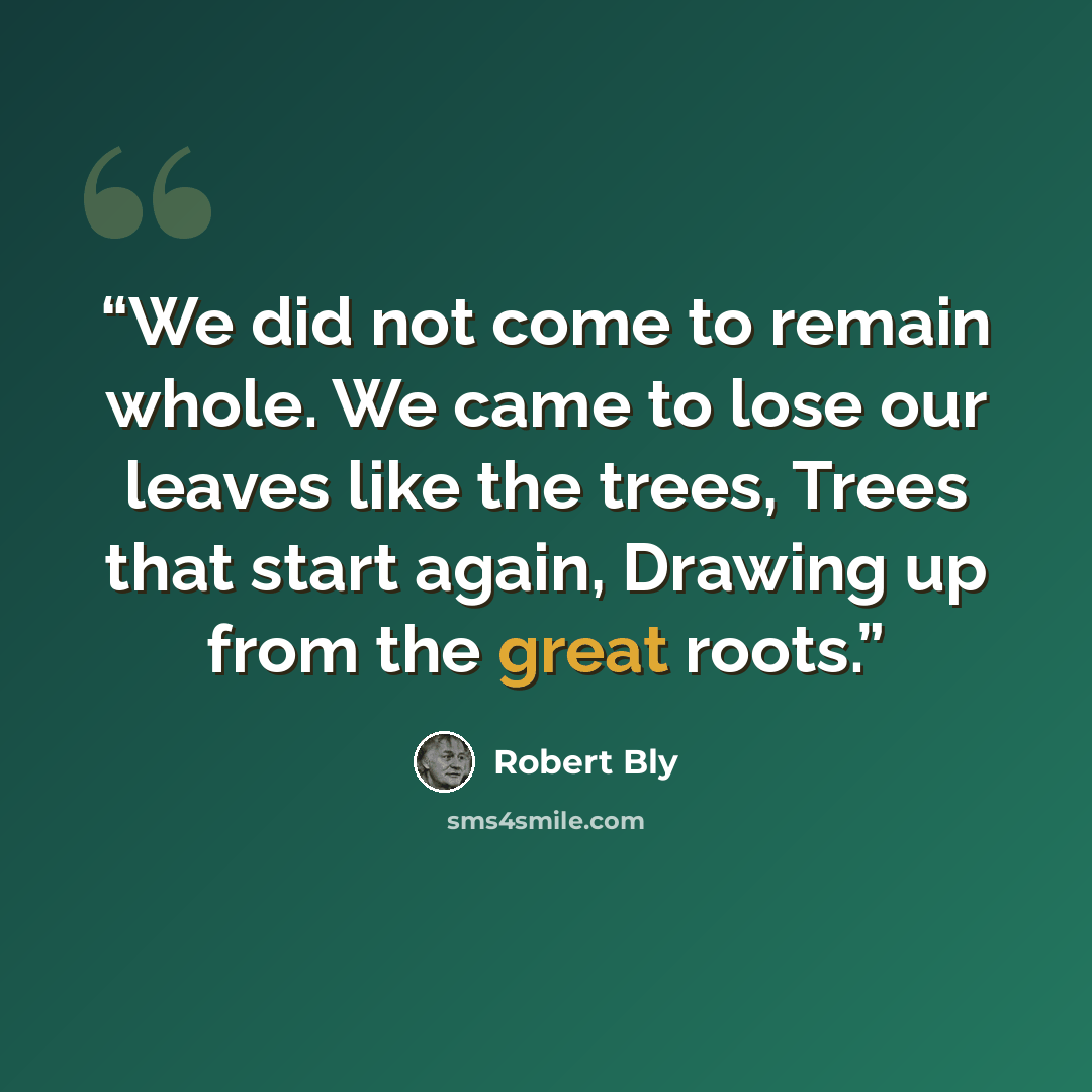 “We did not come to remain whole. We came to lose our leaves like the trees, Trees that start again, Drawing up from the great roots.” quote by Robert Bly