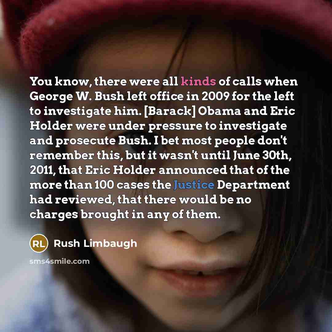 “You know, there were all kinds of calls when George W. Bush left office in 2009 for the left to investigate him. [Barack] Obama and Eric Holder were under pressure to investigate and prosecute Bush. I bet most people don't remember this, but it wasn't until June 30th, 2011, that Eric Holder…” quote by Rush Limbaugh