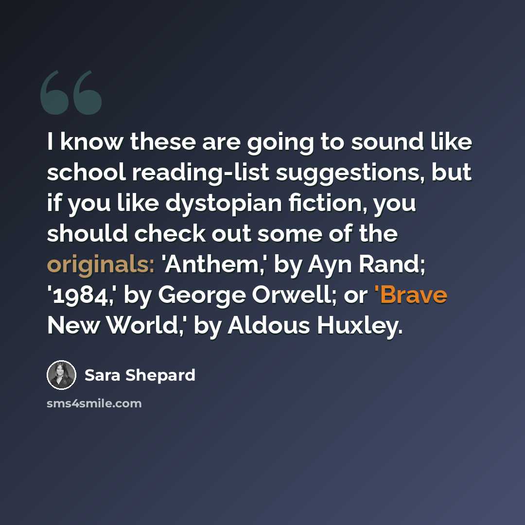 “I know these are going to sound like school reading-list suggestions, but if you like dystopian fiction, you should check out some of the originals: 'Anthem,' by Ayn Rand; '1984,' by George Orwell; or 'Brave New World,' by Aldous Huxley.” quote by Sara Shepard