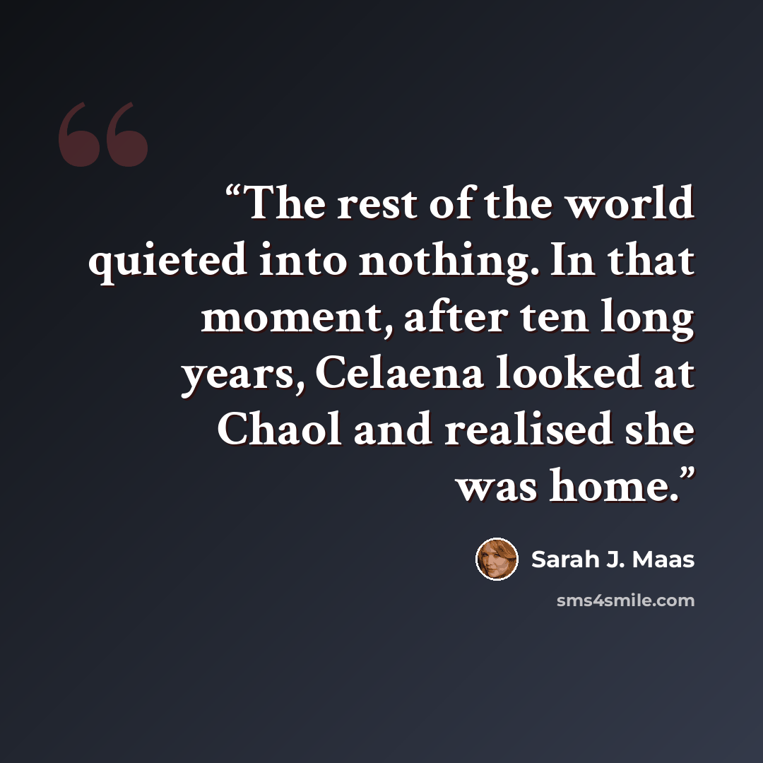 “The rest of the world quieted into nothing. In that moment, after ten long years, Celaena looked at Chaol and realised she was home.” quote by Sarah J. Maas
