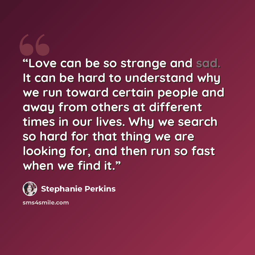 “Love can be so strange and sad. It can be hard to understand why we run toward certain people and away from others at different times in our lives. Why we search so hard for that thing we are looking for, and then run so fast when we find it.” quote by Stephanie Perkins