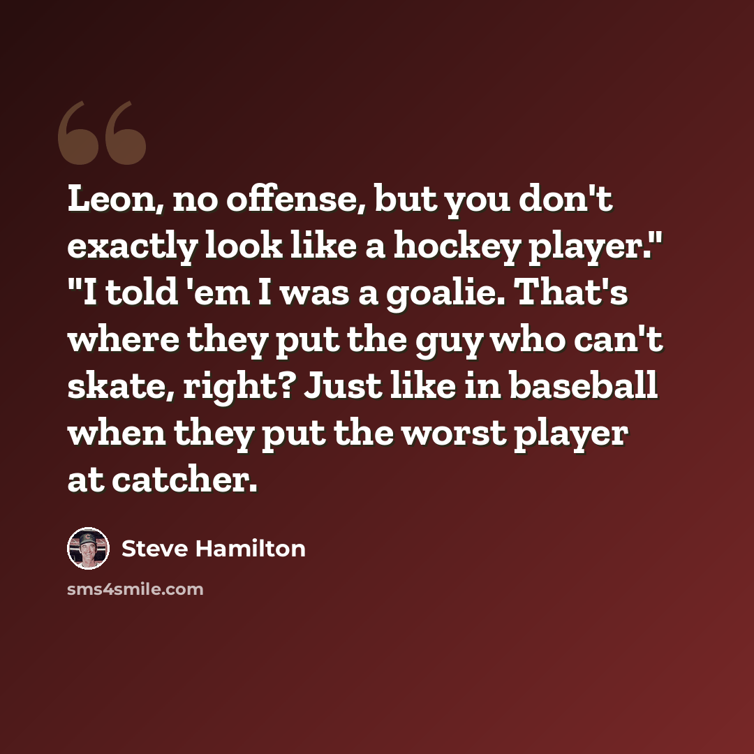 “Leon, no offense, but you don't exactly look like a hockey player." "I told 'em I was a goalie. That's where they put the guy who can't skate, right? Just like in baseball when they put the worst player at catcher.” quote by Steve Hamilton