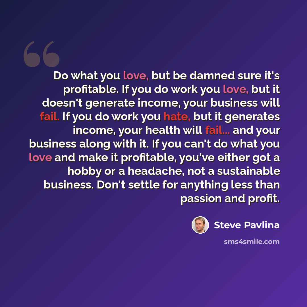 “Do what you love, but be damned sure it's profitable. If you do work you love, but it doesn't generate income, your business will fail. If you do work you hate, but it generates income, your health will fail... and your business along with it. If you can't do what you love and make it profitable…” quote by Steve Pavlina