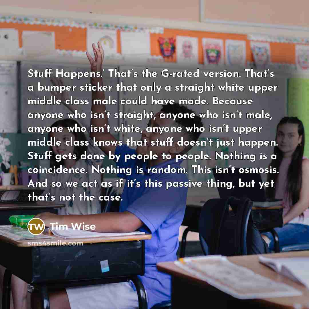 “Stuff Happens.’ That’s the G-rated version. That’s a bumper sticker that only a straight white upper middle class male could have made. Because anyone who isn’t straight, anyone who isn’t male, anyone who isn’t white, anyone who isn’t upper middle class knows that stuff doesn’t just happen. Stuff…” quote by Tim Wise