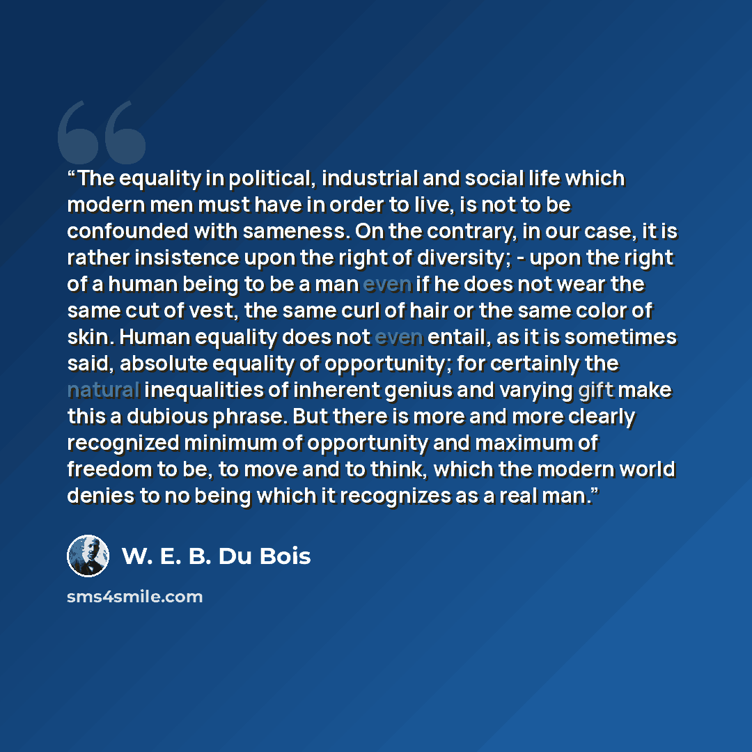 “The equality in political, industrial and social life which modern men must have in order to live, is not to be confounded with sameness. On the contrary, in our case, it is rather insistence upon the right of diversity; - upon the right of a human being to be a man even if he does not wear the…” quote by W. E. B. Du Bois